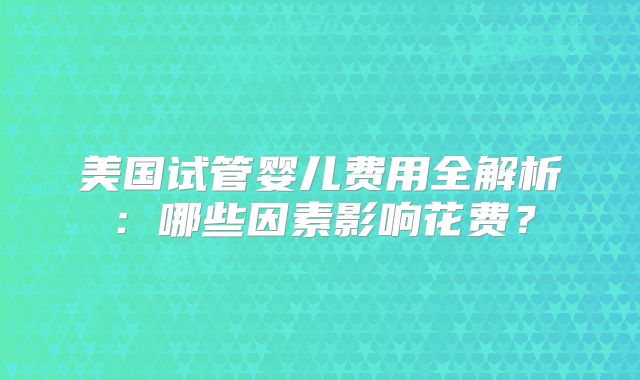 美国试管婴儿费用全解析：哪些因素影响花费？