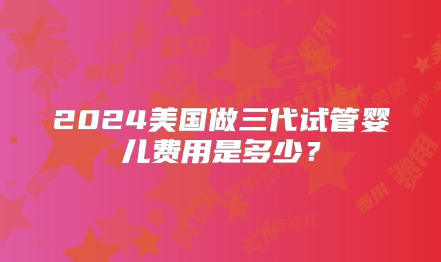 2024美国做三代试管婴儿费用是多少？