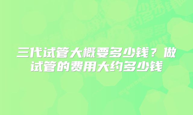 三代试管大概要多少钱？做试管的费用大约多少钱