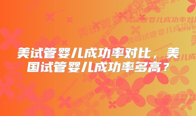 美试管婴儿成功率对比，美国试管婴儿成功率多高？