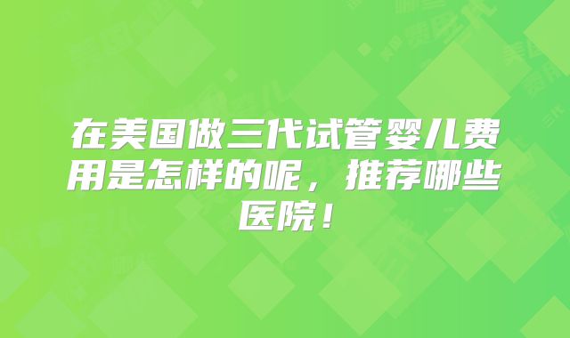 在美国做三代试管婴儿费用是怎样的呢，推荐哪些医院！