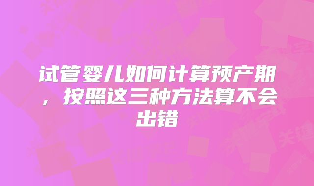 试管婴儿如何计算预产期，按照这三种方法算不会出错