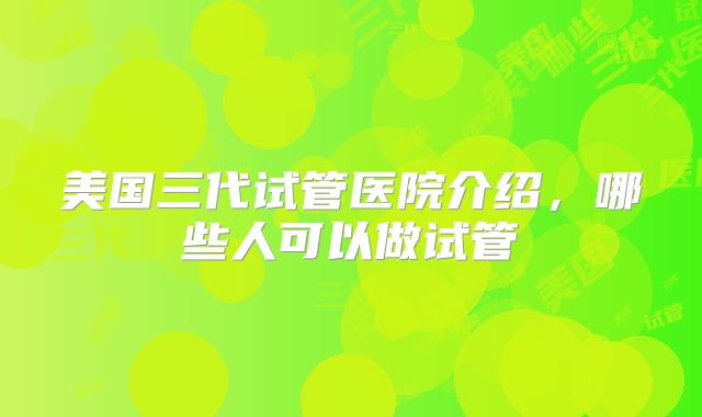 美国三代试管医院介绍，哪些人可以做试管