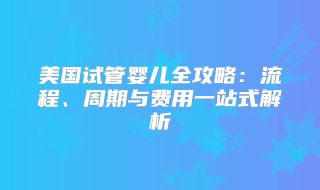 美国试管婴儿全攻略:流程、周期与费用一站式解析