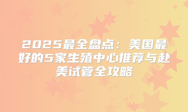 2025最全盘点:美国最好的5家生殖中心推荐与赴美试管全攻略