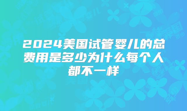 2024美国试管婴儿的总费用是多少为什么每个人都不一样