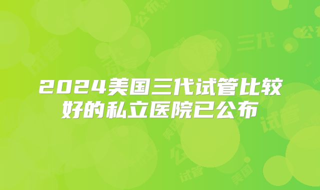 2024美国三代试管比较好的私立医院已公布