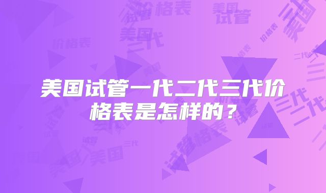 美国试管一代二代三代价格表是怎样的?