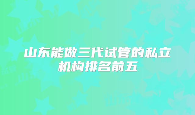 山东能做三代试管的私立机构排名前五