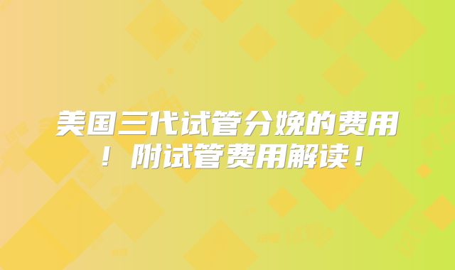 美国三代试管分娩的费用！附试管费用解读！