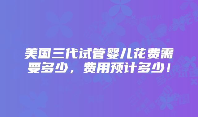 美国三代试管婴儿花费需要多少，费用预计多少！