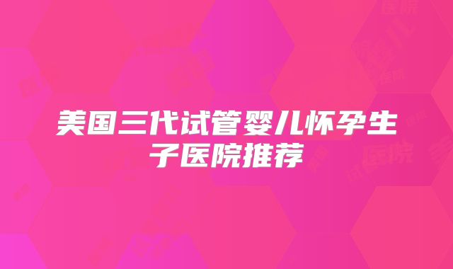 美国三代试管婴儿怀孕生子医院推荐