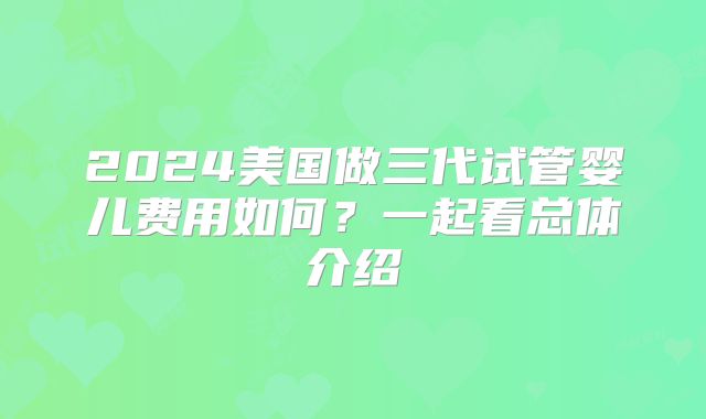 2024美国做三代试管婴儿费用如何？一起看总体介绍