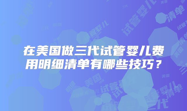 在美国做三代试管婴儿费用明细清单有哪些技巧？