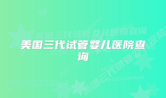 美国三代试管婴儿医院查询