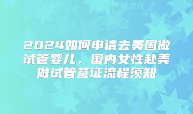 2024如何申请去美国做试管婴儿，国内女性赴美做试管签证流程须知