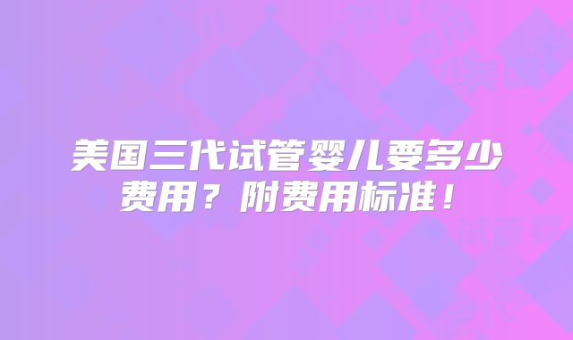 美国三代试管婴儿要多少费用？附费用标准！