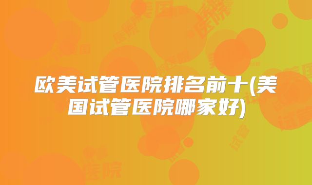 欧美试管医院排名前十(美国试管医院哪家好)