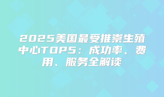 2025美国最受推崇生殖中心TOP5:成功率、费用、服务全解读