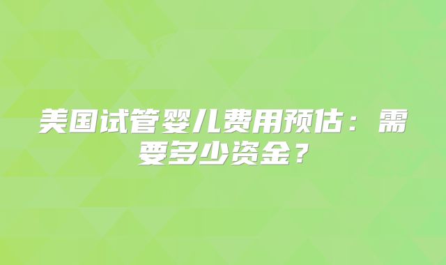 美国试管婴儿费用预估：需要多少资金？