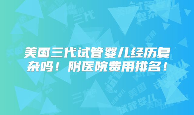 美国三代试管婴儿经历复杂吗！附医院费用排名！