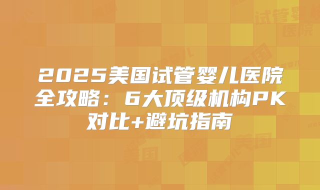 2025美国试管婴儿医院全攻略：6大顶级机构PK对比+避坑指南