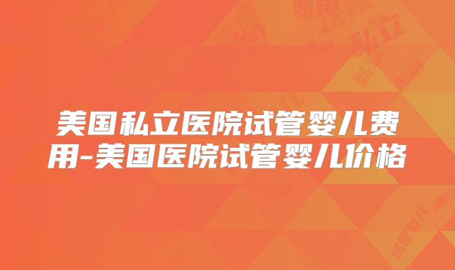 美国私立医院试管婴儿费用-美国医院试管婴儿价格