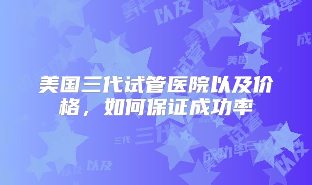 美国三代试管医院以及价格,如何保证成功率