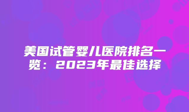 美国试管婴儿医院排名一览：2023年最佳选择
