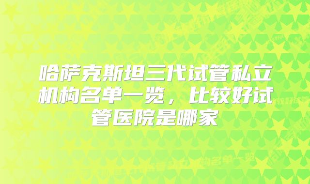 哈萨克斯坦三代试管私立机构名单一览，比较好试管医院是哪家