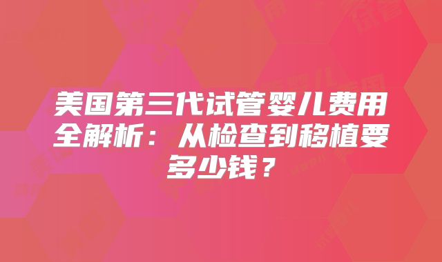 美国第三代试管婴儿费用全解析：从检查到移植要多少钱？