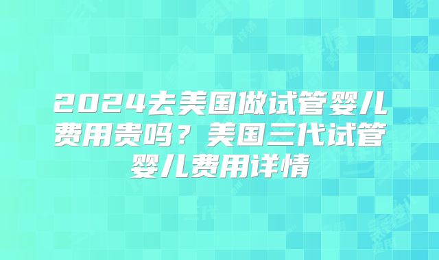 2024去美国做试管婴儿费用贵吗？美国三代试管婴儿费用详情