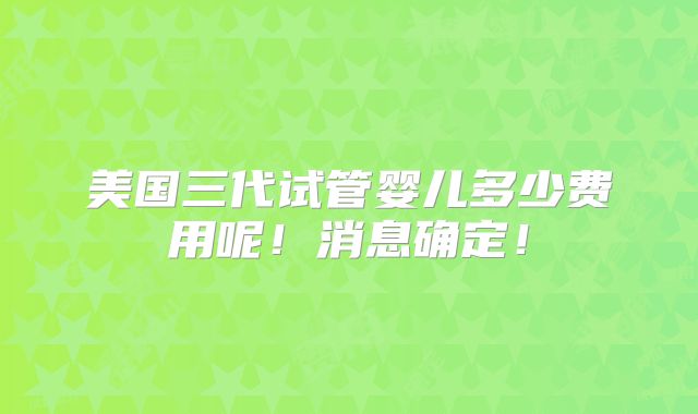 美国三代试管婴儿多少费用呢！消息确定！