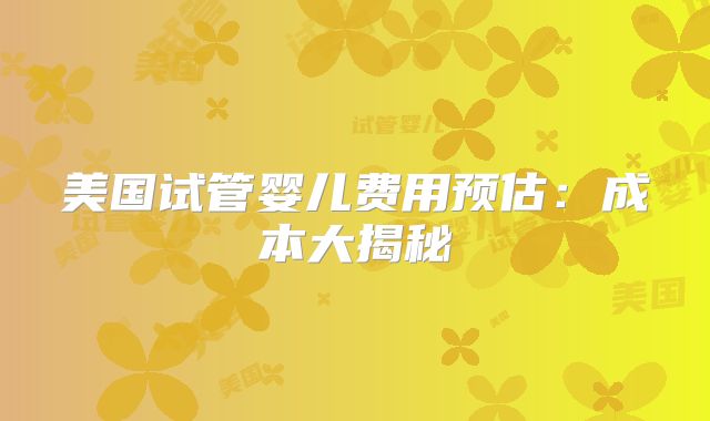美国试管婴儿费用预估：成本大揭秘