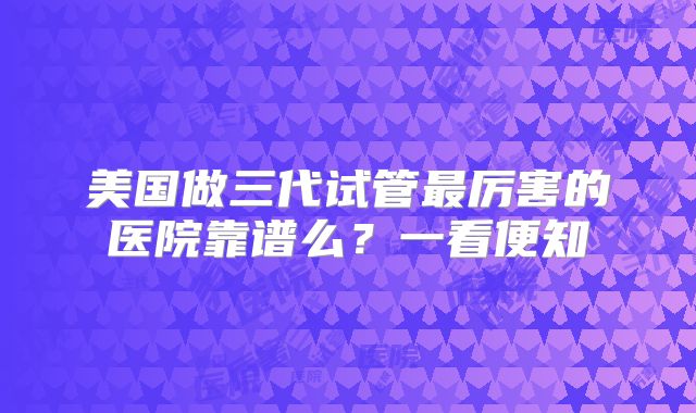 美国做三代试管最厉害的医院靠谱么？一看便知