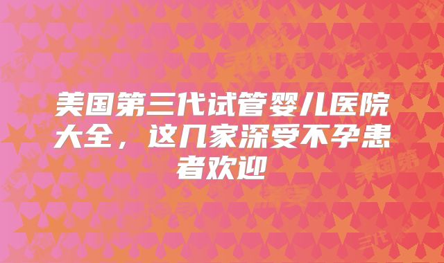 美国第三代试管婴儿医院大全，这几家深受不孕患者欢迎