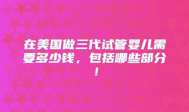 在美国做三代试管婴儿需要多少钱，包括哪些部分！