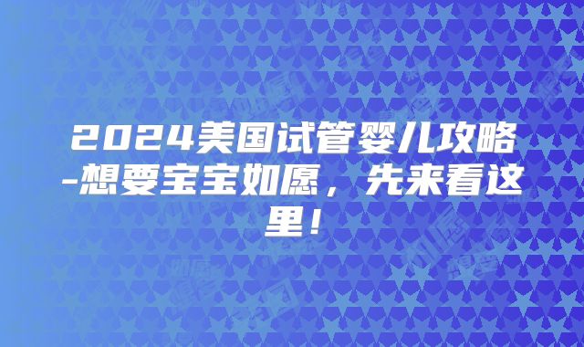 2024美国试管婴儿攻略-想要宝宝如愿,先来看这里!