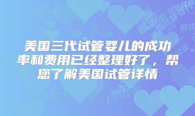 美国三代试管婴儿的成功率和费用已经整理好了，帮您了解美国试管详情