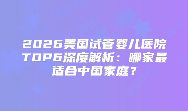 2026美国试管婴儿医院TOP6深度解析：哪家最适合中国家庭？