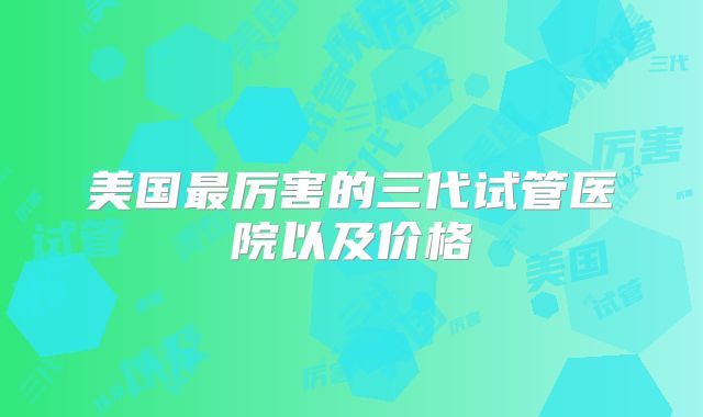 美国最厉害的三代试管医院以及价格