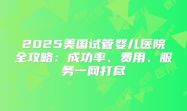 2025美国试管婴儿医院全攻略：成功率、费用、服务一网打尽