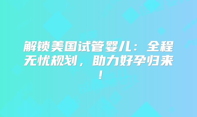 解锁美国试管婴儿：全程无忧规划，助力好孕归来！