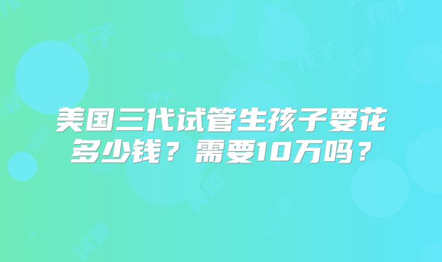 美国三代试管生孩子要花多少钱?需要10万吗?