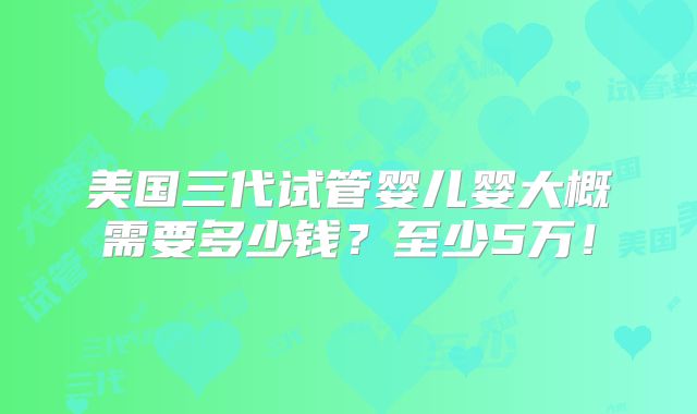 美国三代试管婴儿婴大概需要多少钱?至少5万!