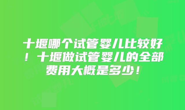 十堰哪个试管婴儿比较好！十堰做试管婴儿的全部费用大概是多少！