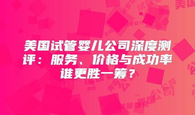 美国试管婴儿公司深度测评：服务、价格与成功率谁更胜一筹？