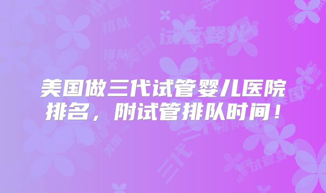 美国做三代试管婴儿医院排名,附试管排队时间!