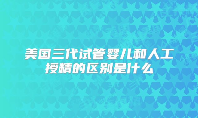美国三代试管婴儿和人工授精的区别是什么