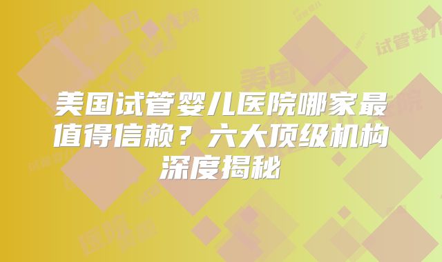美国试管婴儿医院哪家最值得信赖？六大顶级机构深度揭秘